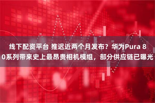 线下配资平台 推迟近两个月发布？华为Pura 80系列带来史上最昂贵相机模组，部分供应链已曝光