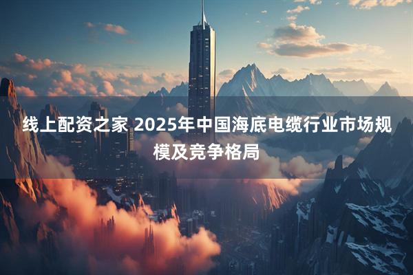 线上配资之家 2025年中国海底电缆行业市场规模及竞争格局