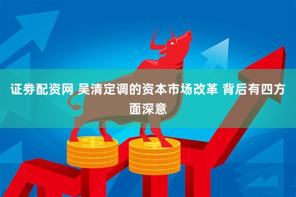 证劵配资网 吴清定调的资本市场改革 背后有四方面深意