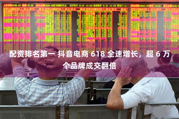 配资排名第一 抖音电商 618 全速增长，超 6 万个品牌成交翻倍