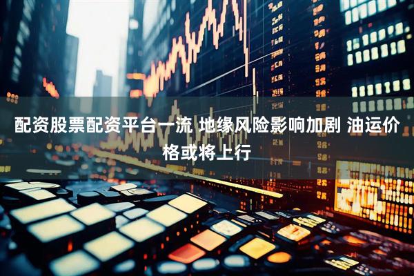 配资股票配资平台一流 地缘风险影响加剧 油运价格或将上行