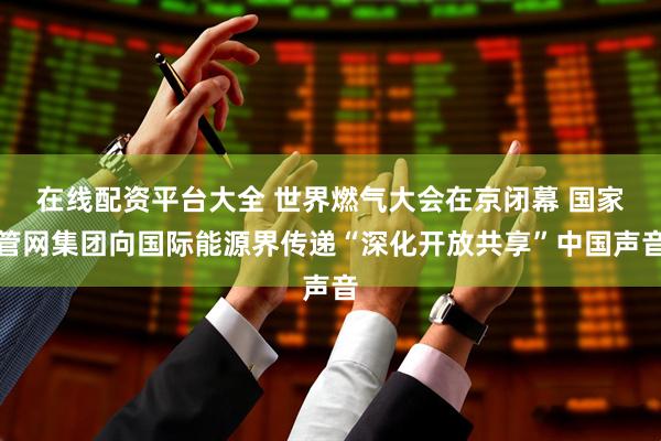 在线配资平台大全 世界燃气大会在京闭幕 国家管网集团向国际能源界传递“深化开放共享”中国声音
