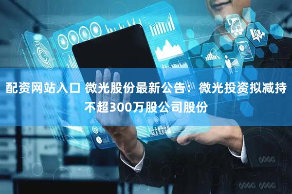 配资网站入口 微光股份最新公告：微光投资拟减持不超300万股公司股份