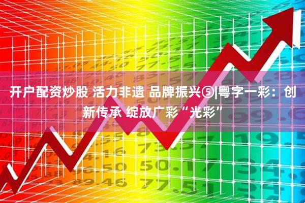 开户配资炒股 活力非遗 品牌振兴⑤|粤字一彩：创新传承 绽放广彩“光彩”