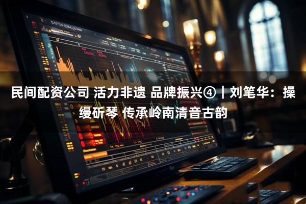民间配资公司 活力非遗 品牌振兴④｜刘笔华：操缦斫琴 传承岭南清音古韵