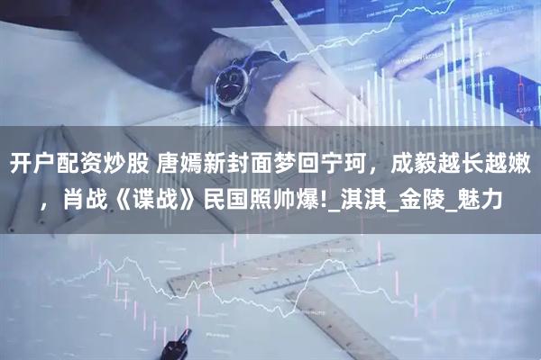 开户配资炒股 唐嫣新封面梦回宁珂，成毅越长越嫩，肖战《谍战》民国照帅爆!_淇淇_金陵_魅力