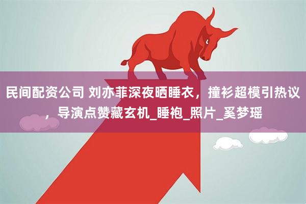 民间配资公司 刘亦菲深夜晒睡衣，撞衫超模引热议，导演点赞藏玄机_睡袍_照片_奚梦瑶