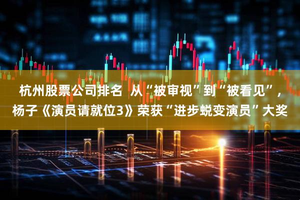 杭州股票公司排名  从“被审视”到“被看见”，杨子《演员请就位3》荣获“进步蜕变演员”大奖