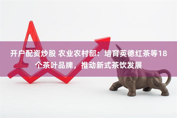开户配资炒股 农业农村部：培育英德红茶等18个茶叶品牌，推动新式茶饮发展
