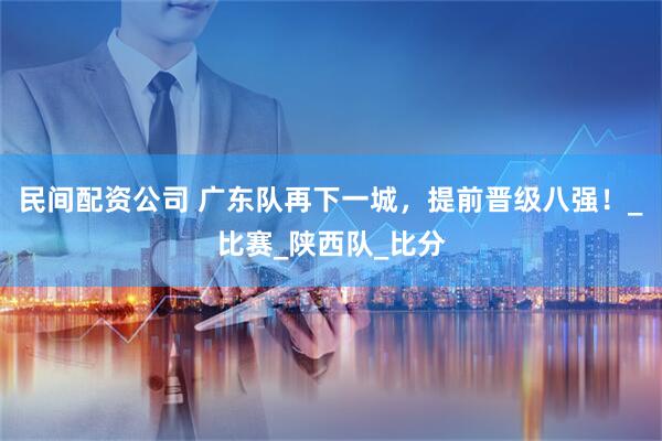 民间配资公司 广东队再下一城，提前晋级八强！_比赛_陕西队_比分