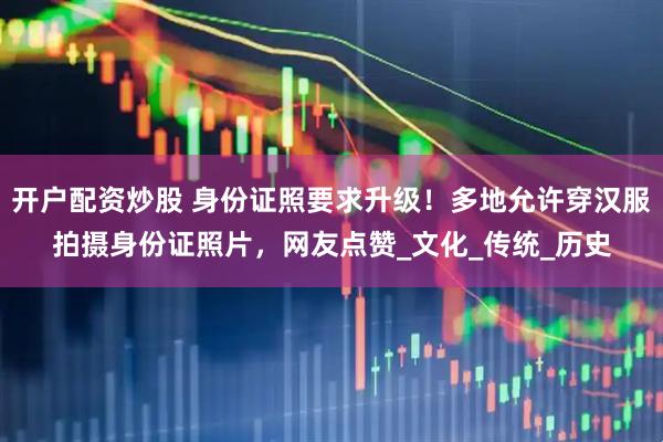 开户配资炒股 身份证照要求升级！多地允许穿汉服拍摄身份证照片，网友点赞_文化_传统_历史