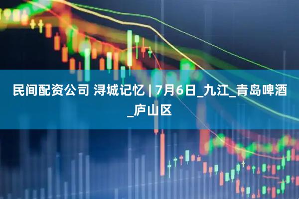 民间配资公司 浔城记忆 | 7月6日_九江_青岛啤酒_庐山区