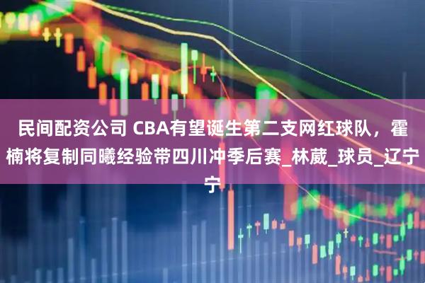 民间配资公司 CBA有望诞生第二支网红球队，霍楠将复制同曦经验带四川冲季后赛_林葳_球员_辽宁