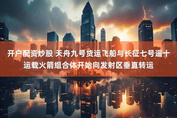 开户配资炒股 天舟九号货运飞船与长征七号遥十运载火箭组合体开始向发射区垂直转运