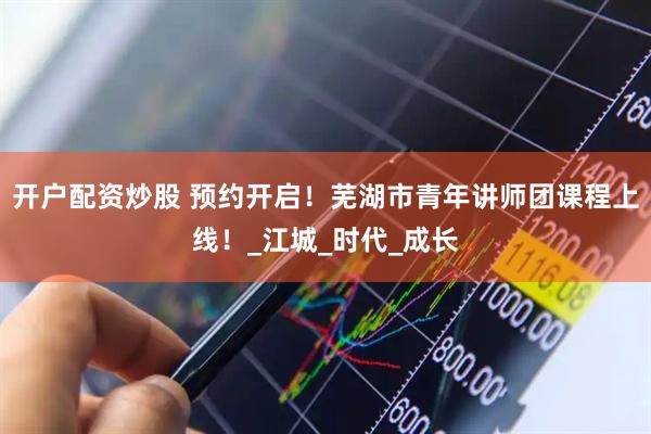 开户配资炒股 预约开启！芜湖市青年讲师团课程上线！_江城_时代_成长