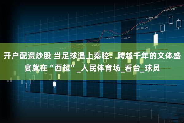 开户配资炒股 当足球遇上秦腔：跨越千年的文体盛宴就在“西超”_人民体育场_看台_球员
