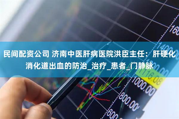 民间配资公司 济南中医肝病医院洪臣主任：肝硬化消化道出血的防治_治疗_患者_门静脉