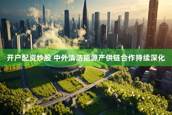 开户配资炒股 中外清洁能源产供链合作持续深化