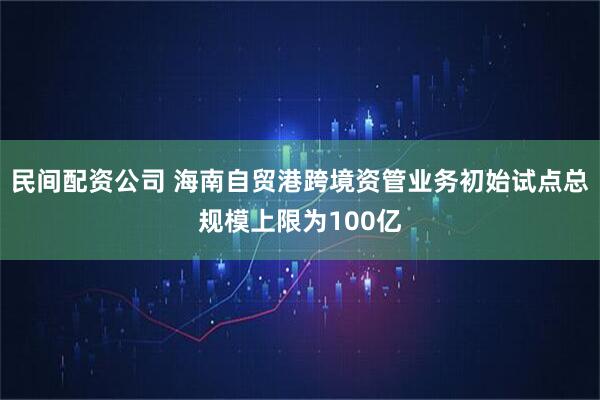 民间配资公司 海南自贸港跨境资管业务初始试点总规模上限为100亿