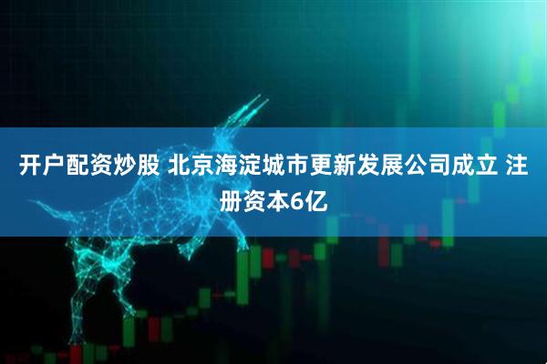 开户配资炒股 北京海淀城市更新发展公司成立 注册资本6亿