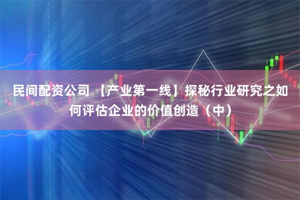 民间配资公司 【产业第一线】探秘行业研究之如何评估企业的价值创造（中）